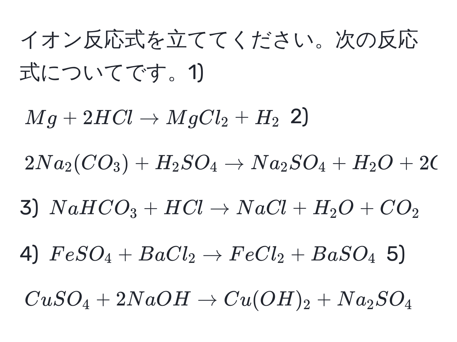 イオン反応式を立ててください。次の反応式についてです。1) $Mg + 2HCl arrow MgCl_2 + H_2$ 2) $2Na_2(CO_3) + H_2SO_4 arrow Na_2SO_4 + H_2O + 2CO_2$ 3) $NaHCO_3 + HCl arrow NaCl + H_2O + CO_2$ 4) $FeSO_4 + BaCl_2 arrow FeCl_2 + BaSO_4$ 5) $CuSO_4 + 2NaOH arrow Cu(OH)_2 + Na_2SO_4$