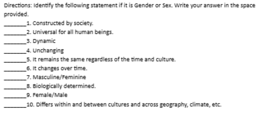 Directions: Identify the following statement if it is Gender or Sex. Write your answer in the space 
provided. 
_1. Constructed by society. 
_2. Universal for all human beings. 
_3. Dynamic 
_4. Unchanging 
_5. It remains the same regardless of the time and culture. 
_6. It changes over time. 
_7. Masculine/Feminine 
_8. Biologically determined. 
_9. Female/Male 
_10. Differs within and between cultures and across geography, climate, etc.