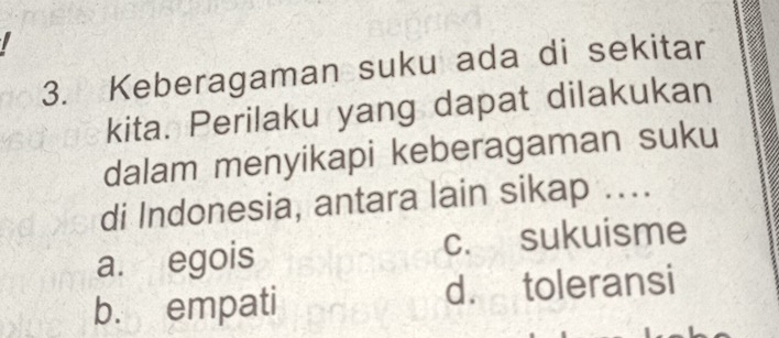 Keberagaman suku ada di sekitar
kita. Perilaku yang dapat dilakukan
dalam menyikapi keberagaman suku
di Indonesia, antara lain sikap ....
a. egois c. sukuisme
b. empati d. toleransi