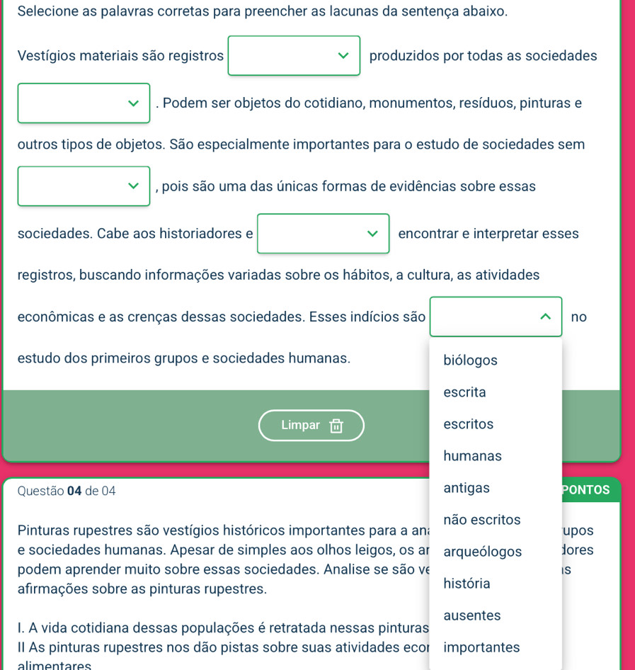 Selecione as palavras corretas para preencher as lacunas da sentença abaixo. 
Vestígios materiais são registros produzidos por todas as sociedades 
. Podem ser objetos do cotidiano, monumentos, resíduos, pinturas e 
outros tipos de objetos. São especialmente importantes para o estudo de sociedades sem 
, pois são uma das únicas formas de evidências sobre essas 
sociedades. Cabe aos historiadores e encontrar e interpretar esses 
registros, buscando informações variadas sobre os hábitos, a cultura, as atividades 
econômicas e as crenças dessas sociedades. Esses indícios são no 
estudo dos primeiros grupos e sociedades humanas. biólogos 
escrita 
Limpar escritos 
humanas 
Questão 04 de 04 antigas PONTOS 
não escritos 
Pinturas rupestres são vestígios históricos importantes para a ana upos 
e sociedades humanas. Apesar de simples aos olhos leigos, os ar arqueólogos dores 
podem aprender muito sobre essas sociedades. Analise se são ve IS 
afirmações sobre as pinturas rupestres. 
história 
ausentes 
I. A vida cotidiana dessas populações é retratada nessas pinturas 
II As pinturas rupestres nos dão pistas sobre suas atividades ecor importantes 
alimentares