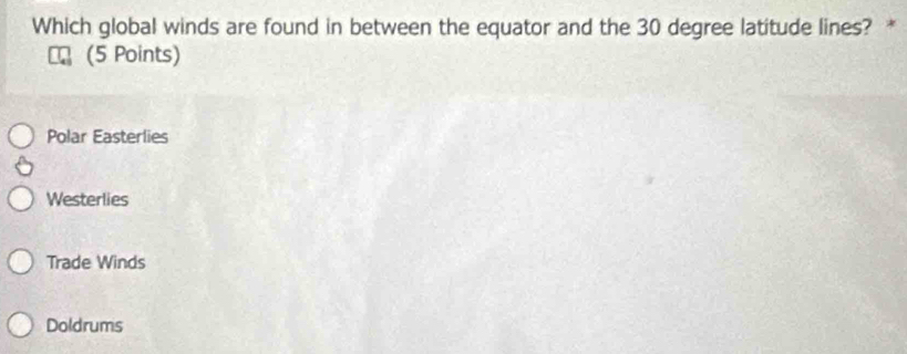 Which global winds are found in between the equator and the 30 degree latitude lines? *
(5 Points)
Polar Easterlies
Westerlies
Trade Winds
Doldrums