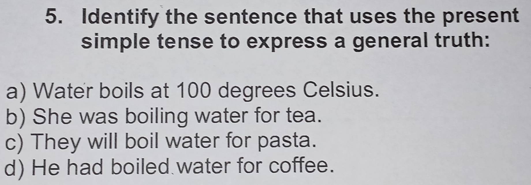 Identify the sentence that uses the present
simple tense to express a general truth:
a) Water boils at 100 degrees Celsius.
b) She was boiling water for tea.
c) They will boil water for pasta.
d) He had boiled water for coffee.