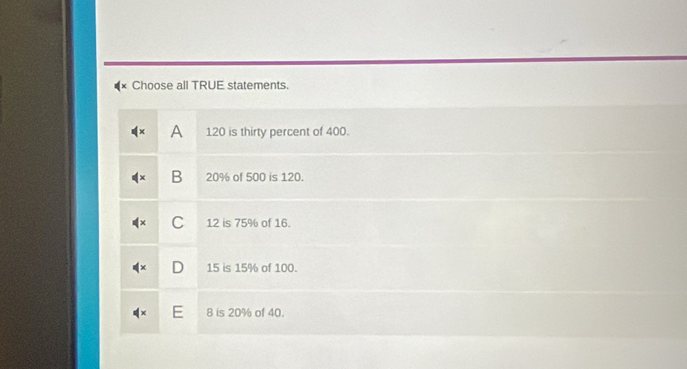 Choose all TRUE statements.
A 120 is thirty percent of 400.
B 20% of 500 is 120.
C 12 is 75% of 16.
D 15 is 15% of 100.
8 is 20% of 40.