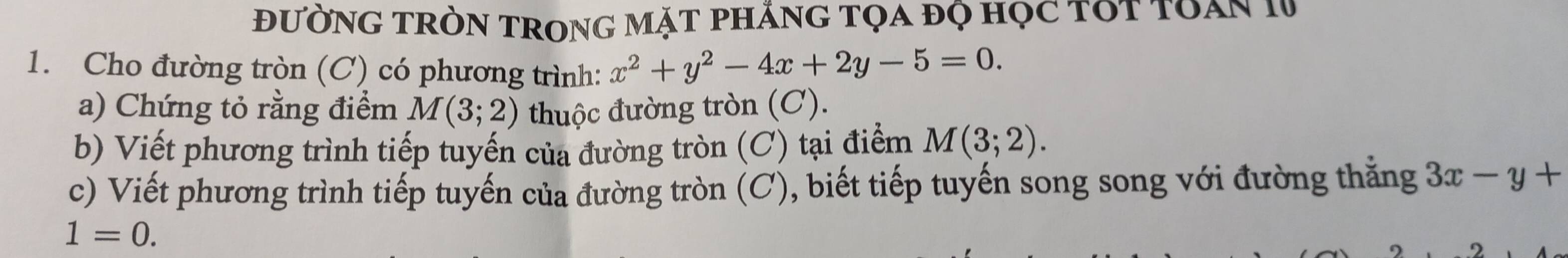 đườnG tròn trong mặt phắng tọa độ học tót toàn 1V 
1. Cho đường tròn (C) có phương trình: x^2+y^2-4x+2y-5=0. 
a) Chứng tỏ rằng điểm M(3;2) thuộc đường tròn (C). 
b) Viết phương trình tiếp tuyến của đường tròn (C) tại điểm M(3;2). 
c) Viết phương trình tiếp tuyến của đường tròn (C), biết tiếp tuyến song song với đường thẳng 3x-y+
1=0.