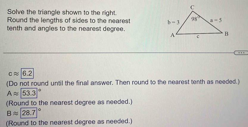 Solve the triangle shown to the right.
Round the lengths of sides to the nearest
tenth and angles to the nearest degree.
capprox 6.2
(Do not round until the final answer. Then round to the nearest tenth as needed.)
Aapprox (53.3)°
(Round to the nearest degree as needed.)
Bapprox 28.7°
(Round to the nearest degree as needed.)