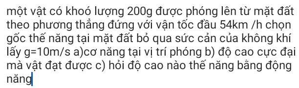 một vật có khoó lượng 200g được phóng lên từ mặt đất 
theo phương thẳng đứng với vận tốc đầu 54km /h chọn 
gốc thế năng tại mặt đất bỏ qua sức cản của không khí 
lấy g=10m/s a)cơ năng tại vị trí phóng b) độ cao cực đại 
mà vật đạt được c) hỏi độ cao nào thế năng bằng động 
nǎng