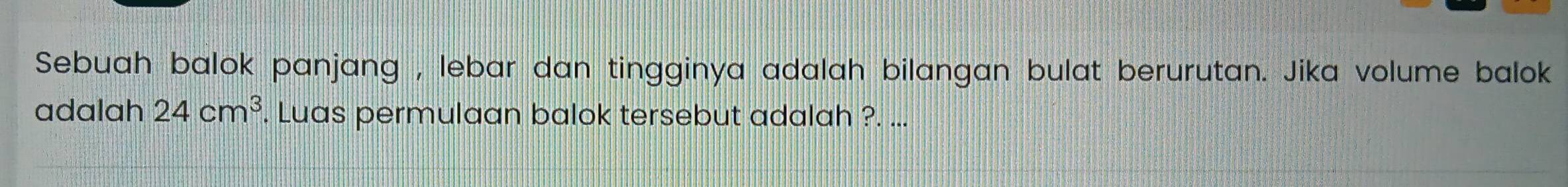 Sebuah balok panjang , lebar dan tingginya adalah bilangan bulat berurutan. Jika volume balok 
adalah 24cm^3. Luas permulaan balok tersebut adalah ?. ...