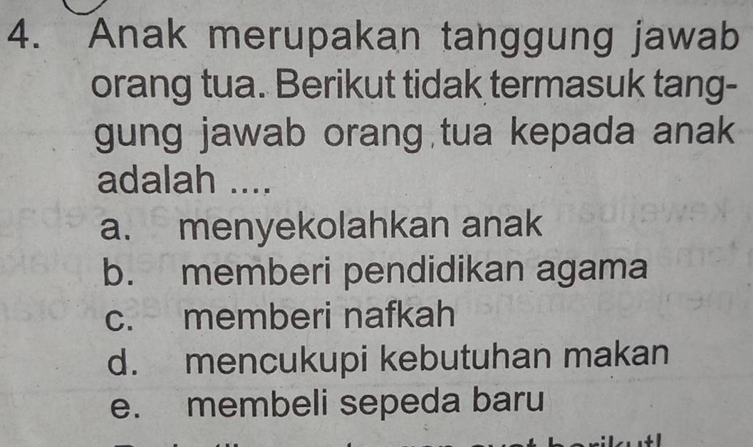 Anak merupakan tanggung jawab
orang tua. Berikut tidak termasuk tang-
gung jawab orang tua kepada anak
adalah ....
a. menyekolahkan anak
b. memberi pendidikan agama
c. memberi nafkah
d. mencukupi kebutuhan makan
e. membeli sepeda baru