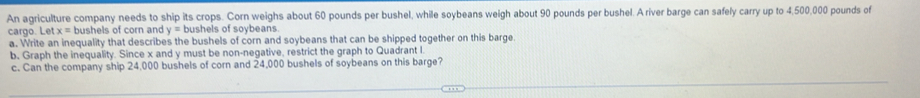 An agriculture company needs to ship its crops. Corn weighs about 60 pounds per bushel, while soybeans weigh about 90 pounds per bushel. A river barge can safely carry up to 4,500,000 pounds of 
cargo. Let x= bushels of corn and y= bushels of soybeans 
a. Write an inequality that describes the bushels of corn and soybeans that can be shipped together on this barge. 
b. Graph the inequality. Since x and y must be non-negative, restrict the graph to Quadrant I. 
c. Can the company ship 24,000 bushels of corn and 24,000 bushels of soybeans on this barge?