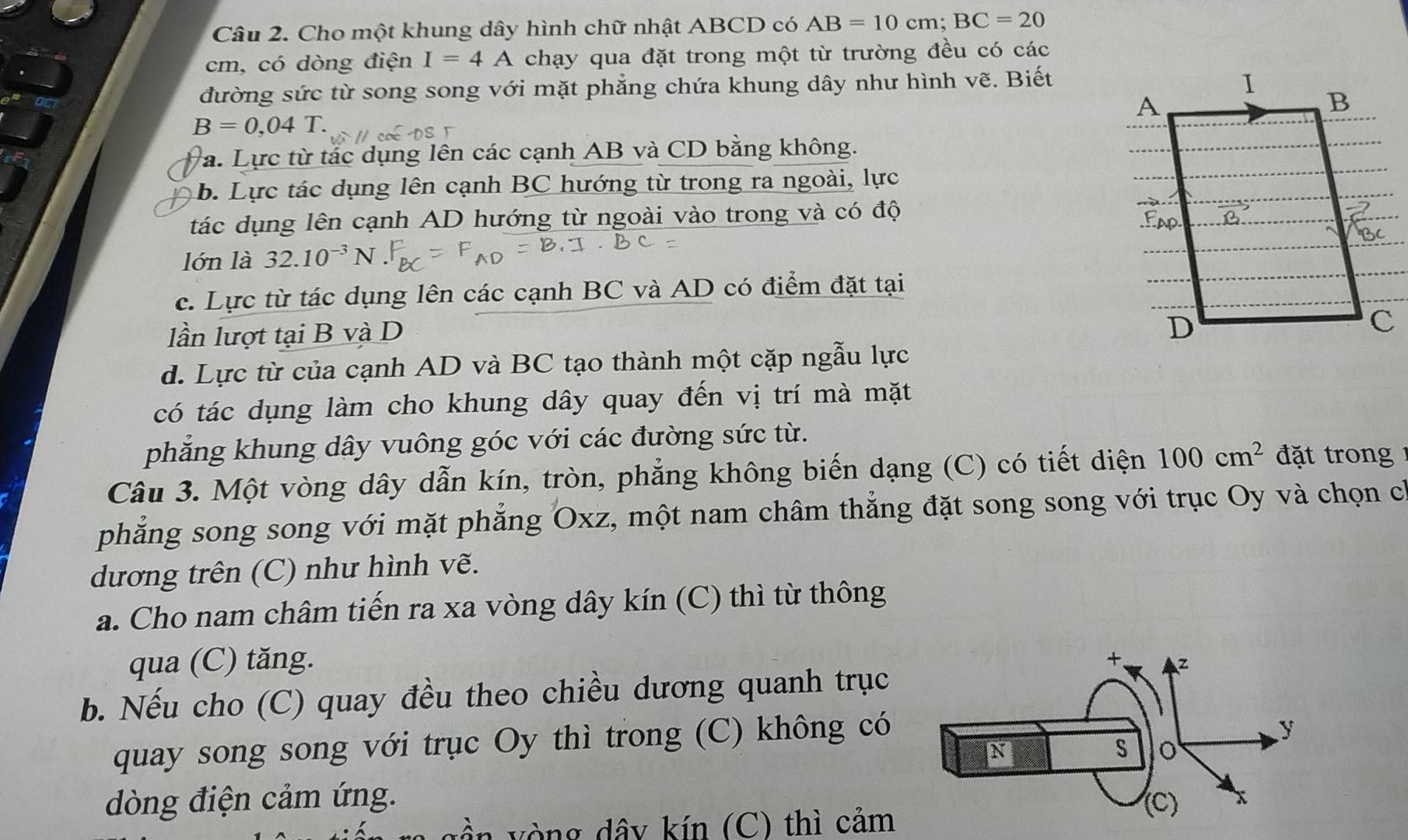 Cho một khung dây hình chữ nhật ABCD có AB=10cm; BC=20
cm, có dòng điện I=4A chạy qua đặt trong một từ trường đều có các
đường sức từ song song với mặt phẳng chứa khung dây như hình vẽ. Biết
B=0,04T. 
a. Lực từ tác dụng lên các cạnh AB và CD bằng không.
b. Lực tác dụng lên cạnh BC hướng từ trong ra ngoài, lực
tác dụng lên cạnh AD hướng từ ngoài vào trong và có độ
lớn là 32.10^(-3)I
c. Lực từ tác dụng lên các cạnh BC và AD có điểm đặt tại
lần lượt tại B và D
d. Lực từ của cạnh AD và BC tạo thành một cặp ngẫu lực
có tác dụng làm cho khung dây quay đến vị trí mà mặt
phẳng khung dây vuông góc với các đường sức từ.
Câu 3. Một vòng dây dẫn kín, tròn, phẳng không biến dạng (C) có tiết diện 100cm^2 đt ong 
phẳng song song với mặt phẳng Oxz, một nam châm thẳng đặt song song với trục Oy và chọn ch
dương trên (C) như hình vẽ.
a. Cho nam châm tiến ra xa vòng dây kín (C) thì từ thông
qua (C) tăng. 
b. Nếu cho (C) quay đều theo chiều dương quanh trục
quay song song với trục Oy thì trong (C) không có
dòng điện cảm ứng. 
vòng dây kín (C) thì cảm