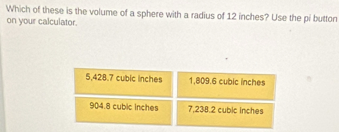 Which of these is the volume of a sphere with a radius of 12 inches? Use the pi button
on your calculator.
5,428.7 cubic inches 1,809.6 cubic inches
904.8 cubic inches 7,238.2 cubic inches