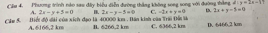 Phương trình nào sau đây biểu diễn đường thẳng không song song với đường thằng d:y=2x-1 ?
A. 2x-y+5=0 B. 2x-y-5=0 C. -2x+y=0 D. 2x+y-5=0
Câu 5. Biết độ dài của xích đạo là 40000 km. Bán kính của Trái Đất là
A. 6166,2 km B. 6266,2 km C. 6366,2 km D. 6466,2 km