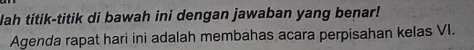 Nah titik-titik di bawah ini dengan jawaban yang benar! 
Agenda rapat hari ini adalah membahas acara perpisahan kelas VI.