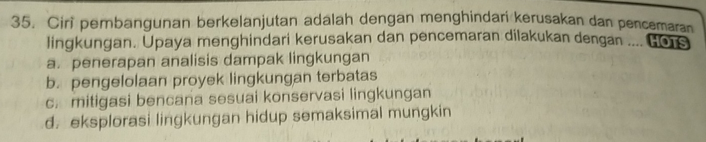 Ciri pembangunan berkelanjutan adalah dengan menghindari kerusakan dan pencemaran
lingkungan. Upaya menghindari kerusakan dan pencemaran dilakukan dengan .... H016
a. penerapan analisis dampak lingkungan
b. pengelolaan proyek lingkungan terbatas
c. mitigasi bencana sesuai konservasi lingkungan
d. eksplorasi lingkungan hidup semaksimal mungkin