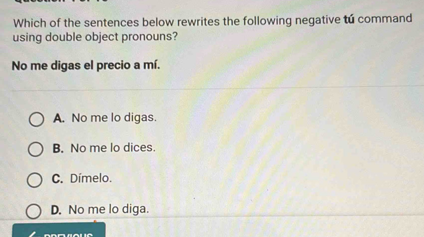 Which of the sentences below rewrites the following negative tú command
using double object pronouns?
No me digas el precio a mí.
A. No me lo digas.
B. No me lo dices.
C. Dímelo.
D. No me lo diga.