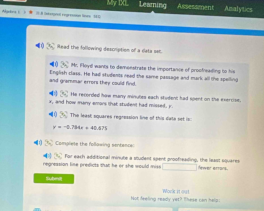 My IXL Learning Assessment Analytics 
Algebra 1 JJ.8 Interpret regression lines SEQ 
Read the following description of a data set. 
Mr. Floyd wants to demonstrate the importance of proofreading to his 
English class. He had students read the same passage and mark all the spelling 
and grammar errors they could find. 
He recorded how many minutes each student had spent on the exercise,
x, and how many errors that student had missed, y. 
The least squares regression line of this data set is:
y=-0.784x+40.675
Complete the following sentence: 
For each additional minute a student spent proofreading, the least squares 
regression line predicts that he or she would miss fewer errors. 
Submit 
Work it out 
Not feeling ready yet? These can help: