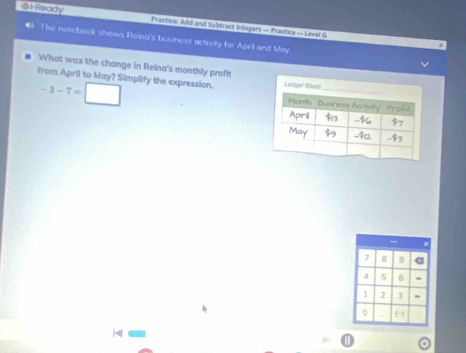 1Ready Practice: Add and Subtract Integers — Practice — Level G 
The notebook shows Reina's business activity for April and May. 
x 
What was the change in Reina's monthly profit 
from April to May? Simplify the expression.
-3-7=□
- ×
7 8 9
4 5 6
1 2 3
0
1