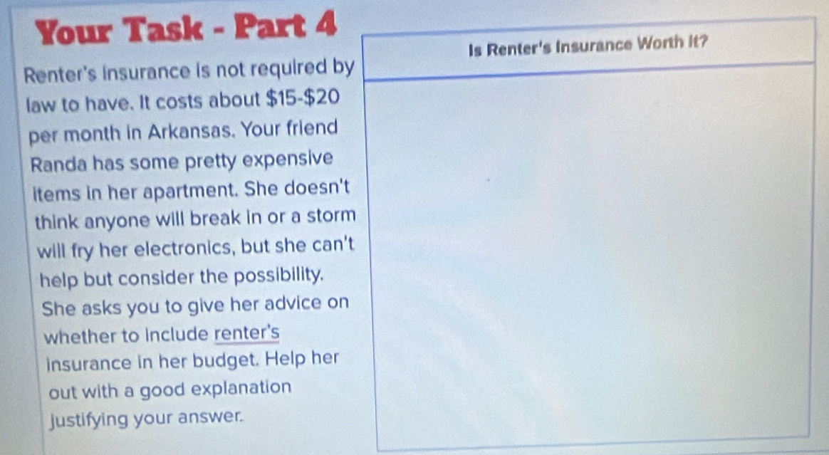 Your Task - Part 4 
Renter's insurance is not required b 
law to have. It costs about $15 - $20
per month in Arkansas. Your friend 
Randa has some pretty expensive 
items in her apartment. She doesn' 
think anyone will break in or a stor 
will fry her electronics, but she can 
help but consider the possibility. 
She asks you to give her advice o 
whether to include renter's 
insurance in her budget. Help her 
out with a good explanation 
justifying your answer.