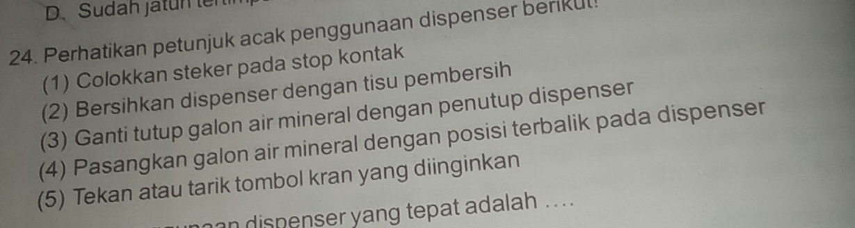 Sudah jatun ten 
24. Perhatikan petunjuk acak penggunaan dispenser berikul! 
(1) Colokkan steker pada stop kontak 
(2) Bersihkan dispenser dengan tisu pembersih 
(3) Ganti tutup galon air mineral dengan penutup dispenser 
(4) Pasangkan galon air mineral dengan posisi terbalik pada dispenser 
(5) Tekan atau tarik tombol kran yang diinginkan 
an dispenser yang tepat adalah .. .