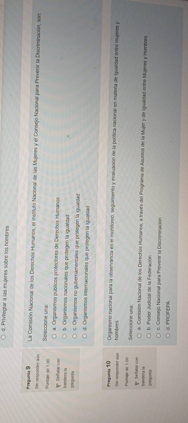 d. Privilegiar a las mujeres sobre los hombres
Pregunta 9. La Comisión Nacional de los Derechos Humanos, el Instituto Nacional de las Mujeres y el Consejo Nacional para Prevenir la Discriminación, son:
Sin responder aún
Puntaje de 1.00 Seleccione una:
P Señalar con a. Organismos públicos protectores de Derechos Humanos
bandera la b. Organismos nacionales que protegen la igualdad
pregunta c. Organismos no gubernamentales que protegen la igualdad
d. Organismos internacionales que protegen la igualdad
Pregunta 10 Organismo nacional para la observancia en el monitoreo, seguimiento y evaluación de la política nacional en materia de igualdad entre mujeres y
Sin responder aún hombres
Puntaje de 1.00 Seleccione una:
Señalar con a. Comisión Nacional de los Derechos Humanos, a través del Programa de Asuntos de la Mujer y de Igualdad entre Mujeres y Hombres
bandera la
pregunta b. Poder Judicial de la Federación
c. Consejo Nacional para Prevenir la Discriminación
d. PROFEPA