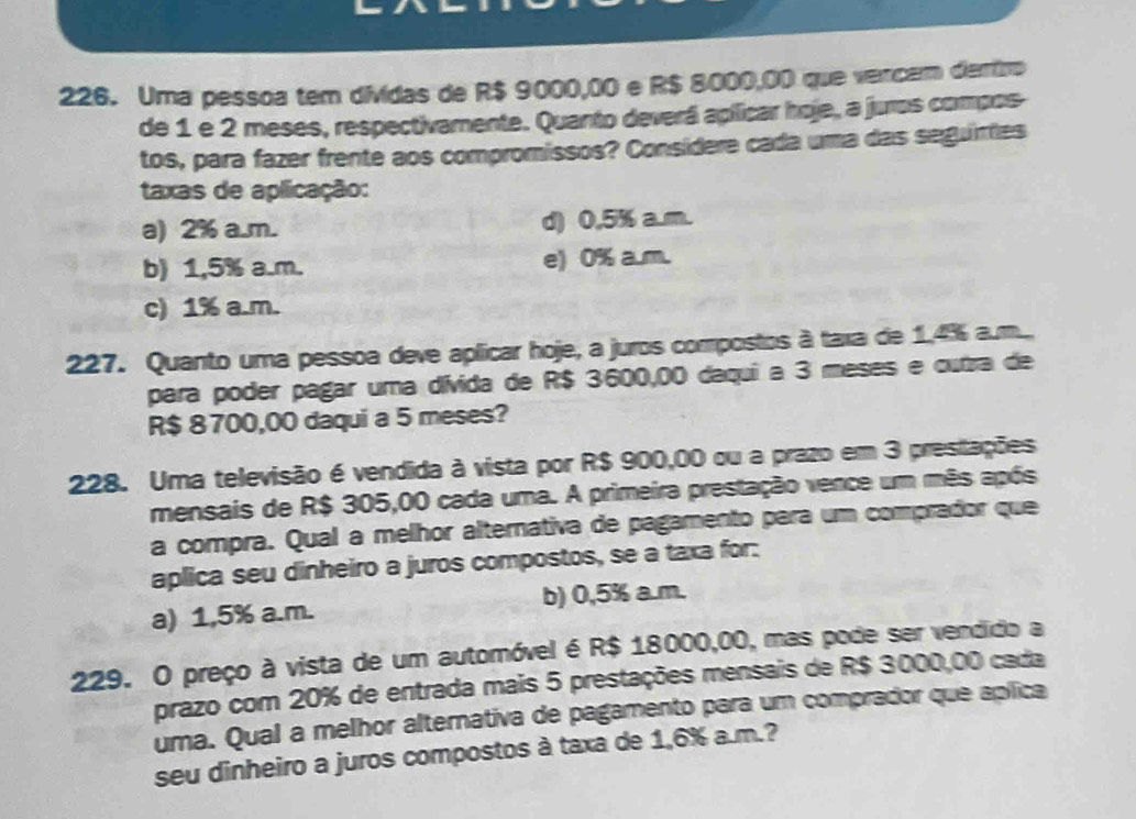 Uma pessoa tem dividas de R$ 9000,00 e R$ 8000,00 que vercam diemiro
de 1 e 2 meses, respectivamente. Quanto deverá apilicar hoje, a juros compos
tos, para fazer frente aos compromissos? Consídere cada uma das seguirtes
taxas de aplicação:
a) 2% a.m. d) 0,5% a.m.
b) 1,5% a.m. e) 0% a.m.
c) 1% a.m.
227. Quanto uma pessoa deve aplicar hoje, a juros compostos à taxa de 1.4% a.m...
para poder pagar uma dívida de R$ 3600,00 daqui a 3 meses e cutra de
R$ 8700,00 daqui a 5 meses?
228. Uma televisão é vendida à vista por R$ 900,00 ou a prazo em 3 prestações
mensais de R$ 305,00 cada uma. A primeira prestação vence um mês após
a compra. Qual a melhor alternativa de pagamento para um comprador que
aplica seu dinheiro a juros compostos, se a taxa for:
a) 1,5% a.m. b) 0,5% a.m.
229. O preço à vista de um automóvel é R$ 18000,00, mas pode ser vendido a
prazo com 20% de entrada mais 5 prestações mensais de R$ 3000,00 cada
uma. Qual a melhor alternativa de pagamento para um comprador que aplica
seu dinheiro a juros compostos à taxa de 1,6% a.m.?