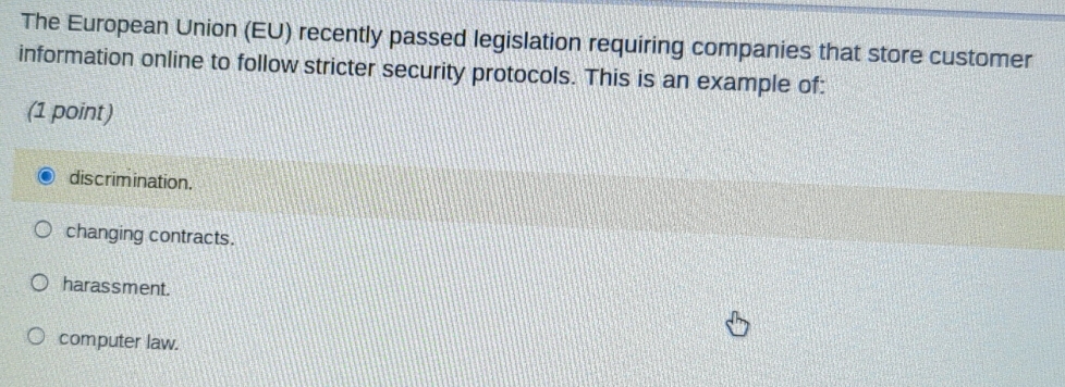 The European Union (EU) recently passed legislation requiring companies that store customer
information online to follow stricter security protocols. This is an example of:
(1 point)
discrimination.
changing contracts.
harassment.
computer law.