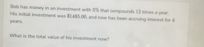 Bob has money in an investment with 5% that compounds 12 times a year. 
His initial investment was $1485.00, and now has been accruing interest for 4
years. 
What is the total value of his investment now?