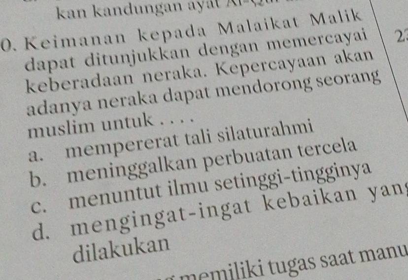 kan kandungan ayá
0. Keimanan kepada Malaikat Malik
dapat ditunjukkan dengan memercayai 23
keberadaan neraka. Kepercayaan akan
adanya neraka dapat mendorong seorang
muslim untuk . . . .
a. mempererat tali silaturahmi
b. meninggalkan perbuatan tercela
c. menuntut ilmu setinggi-tingginya
d. mengingat-ingat kebaikan yan 
dilakukan
memiliki tugas saat manu