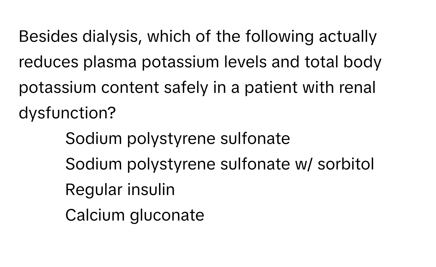 Besides dialysis, which of the following actually reduces plasma potassium levels and total body potassium content safely in a patient with renal dysfunction?

1) Sodium polystyrene sulfonate
2) Sodium polystyrene sulfonate w/ sorbitol
3) Regular insulin
4) Calcium gluconate