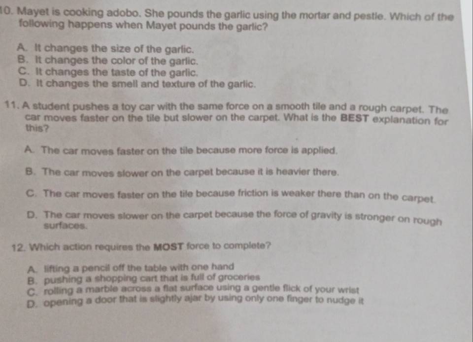 Mayet is cooking adobo. She pounds the garlic using the mortar and pestle. Which of the
following happens when Mayet pounds the garlic?
A. It changes the size of the garlic.
B. It changes the color of the garlic.
C. It changes the taste of the garlic.
D. It changes the smell and texture of the garlic.
11. A student pushes a toy car with the same force on a smooth tile and a rough carpet. The
car moves faster on the tile but slower on the carpet. What is the BEST explanation for
this?
A. The car moves faster on the tile because more force is applied.
B. The car moves slower on the carpet because it is heavier there.
C. The car moves faster on the tile because friction is weaker there than on the carpet.
D. The car moves slower on the carpet because the force of gravity is stronger on rough
surfaces.
12. Which action requires the MOST force to complete?
A. lifting a pencil off the table with one hand
B. pushing a shopping cart that is full of groceries
C. rolling a marble across a flat surface using a gentle flick of your wrist
D. opening a door that is slightly ajar by using only one finger to nudge it