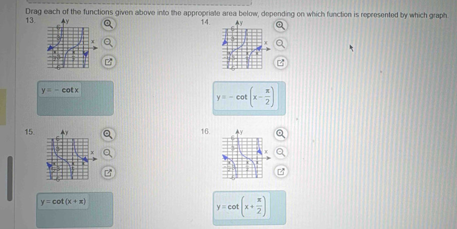 Drag each of the functions given above into the appropriate area below, depending on which function is represented by which graph. 
13. 14.
y=-cot x
y=-cot (x- π /2 )
15. 16.
y=cot (x+π )
y=cot (x+ π /2 )