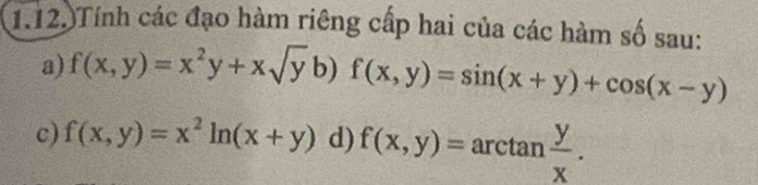 1.12.)Tính các đạo hàm riêng cấp hai của các hàm số sau:
a) f(x,y)=x^2y+xsqrt(y)b)f(x,y)=sin (x+y)+cos (x-y)
c) f(x,y)=x^2ln (x+y) d) f(x,y)=arctan  y/x .