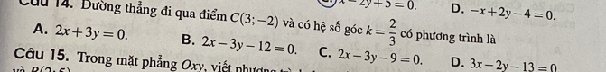 x-2y+5=0. D. -x+2y-4=0. 
Cầu 14. Đường thẳng đi qua điểm C(3;-2) và có hệ số góc k= 2/3  có phương trình là
A. 2x+3y=0. B. 2x-3y-12=0. C.
Câu 15. Trong mặt phẳng Oxy, viết nhượn 2x-3y-9=0. D. 3x-2y-13=0