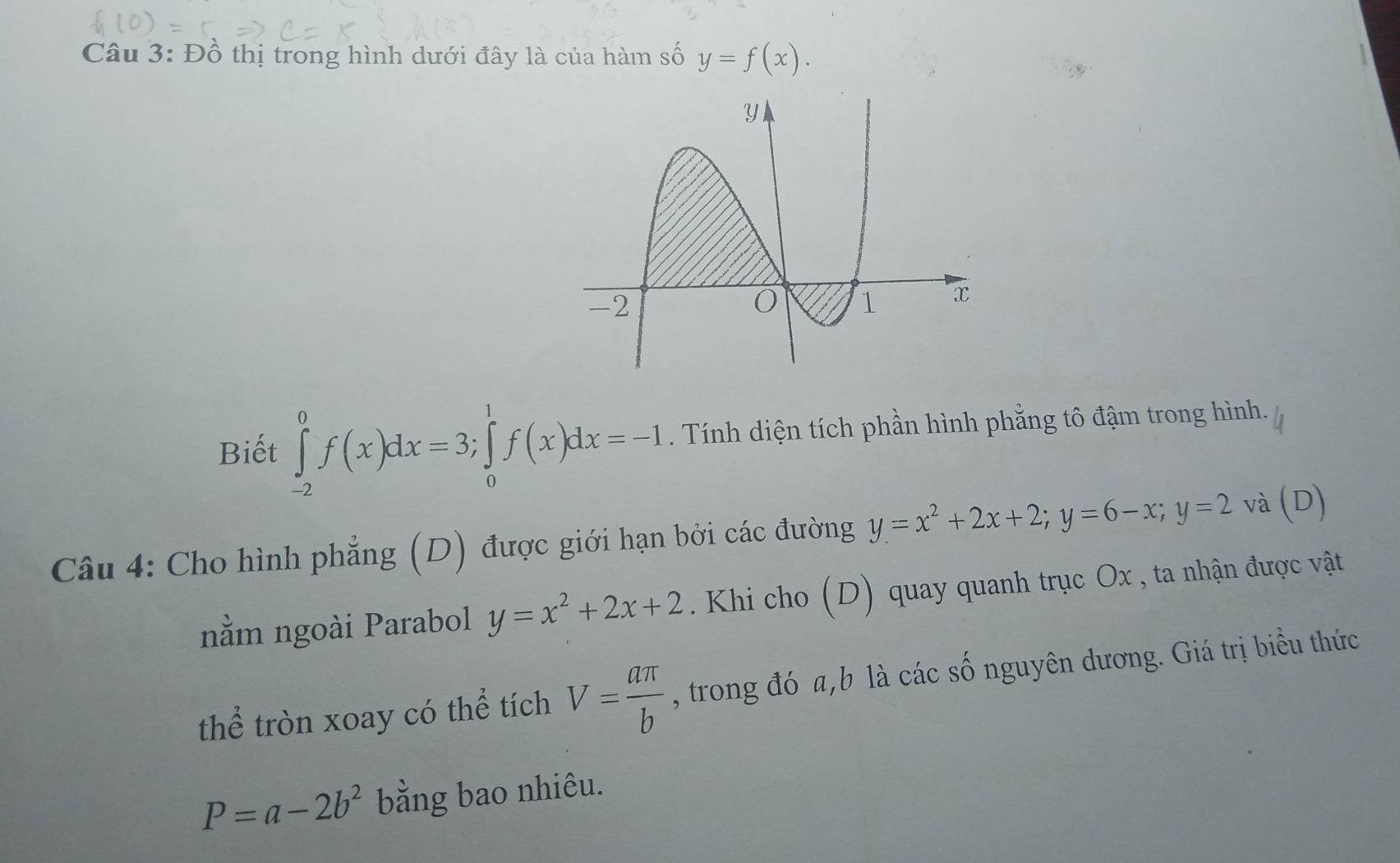 Đồ thị trong hình dưới đây là của hàm số y=f(x). 
Biết ∈tlimits _(-2)^0f(x)dx=3; ∈tlimits _0^(1f(x)dx=-1. Tính diện tích phần hình phẳng tô đậm trong hình. 
Câu 4: Cho hình phẳng (D) được giới hạn bởi các đường y=x^2)+2x+2; y=6-x; y=2 và (D) 
nằm ngoài Parabol y=x^2+2x+2. Khi cho (D) quay quanh trục Ox , ta nhận được vật 
thể tròn xoay có thể tích V= aπ /b  , trong đó a, b là các số nguyên dương. Giá trị biểu thức
P=a-2b^2 bằng bao nhiêu.