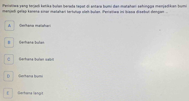 Peristiwa yang terjadi ketika bulan berada tepat di antara bumi dan matahari sehingga menjadikan bumi
menjadi gelap karena sinar matahari tertutup oleh bulan. Peristiwa ini biasa disebut dengan ...
A Gerhana matahari
B Gerhana bulan
C Gerhana bulan sabit
D Gerhana bumi
E Gerhana langit