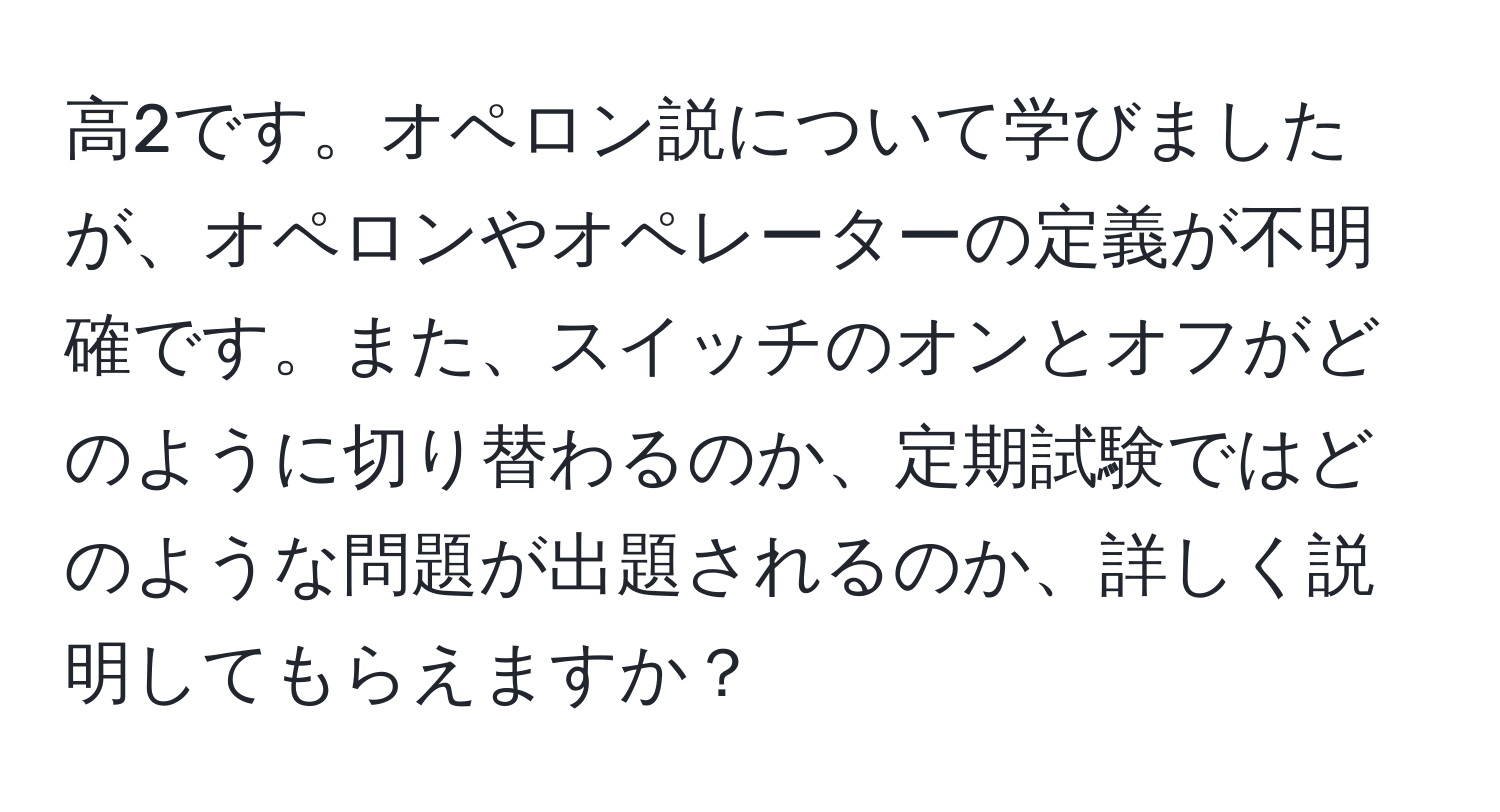 高2です。オペロン説について学びましたが、オペロンやオペレーターの定義が不明確です。また、スイッチのオンとオフがどのように切り替わるのか、定期試験ではどのような問題が出題されるのか、詳しく説明してもらえますか？