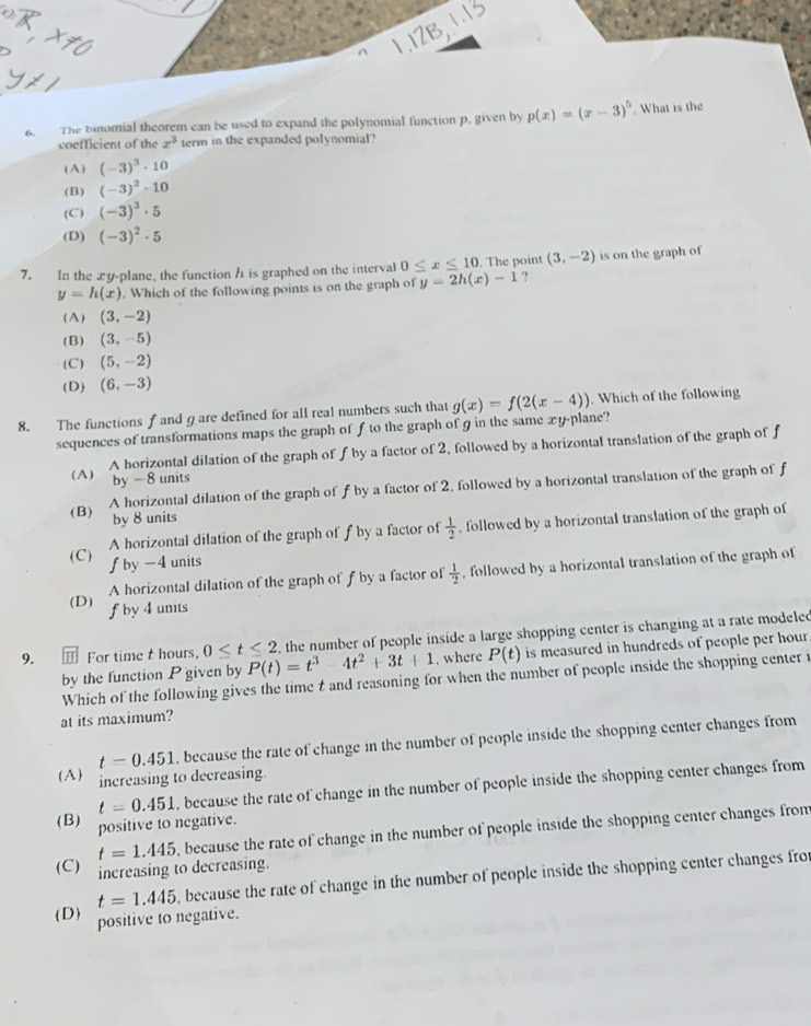 The binomial theorem can be used to expand the polynomial function p. given by p(x)=(x-3)^5. What is the
coefficient of the x^3 term in the expanded polynomial?
( A ) (-3)^3· 10
(B) (-3)^2· 10
(C) (-3)^3· 5
(D) (-3)^2· 5
7. In the xy-plane, the function h is graphed on the interval 0≤ x≤ 10. The point (3,-2) is on the graph of
y=h(x). Which of the following points is on the graph of y=2h(x)-1 ?
(A) (3,-2)
( B ) (3,-5)
(C) (5,-2)
(D) (6,-3)
8. The functions f and gare defined for all real numbers such that g(x)=f(2(x-4)). Which of the following
sequences of transformations maps the graph of f to the graph of g in the same xy-plane?
( A ) A horizontal dilation of the graph of f by a factor of 2, followed by a horizontal translation of the graph of f
by -8 units
(B) A horizontal dilation of the graph of f by a factor of 2, followed by a horizontal translation of the graph of f
by 8 units
A horizontal dilation of the graph of f by a factor of  1/2  , followed by a horizontal translation of the graph of
(C) f by -4 units  1/2  , followed by a horizontal translation of the graph of
A horizontal dilation of the graph of f by a factor of
(D) f by 4 units
9. ⑪ For time t hours, 0≤ t≤ 2 P(t)=t^3-4t^2+3t+1 , the number of people inside a large shopping center is changing at a rate modeled
by the function P given by . where P(t) is measured in hundreds of people per hour
Which of the following gives the time t and reasoning for when the number of people inside the shopping center i
at its maximum?
t=0.451 , because the rate of change in the number of people inside the shopping center changes from
(A) increasing to decreasing.
t=0.451 , because the rate of change in the number of people inside the shopping center changes from
(B) positive to negative.
t=1.445 because the rate of change in the number of people inside the shopping center changes from
(C) increasing to decreasing.
t=1.445 , because the rate of change in the number of people inside the shopping center changes fro
(D) positive to negative.