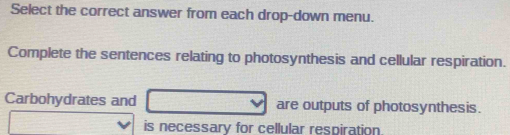 Select the correct answer from each drop-down menu. 
Complete the sentences relating to photosynthesis and cellular respiration. 
Carbohydrates and □ are outputs of photosynthesis. 
□ 
is necessary for cellular respiration.