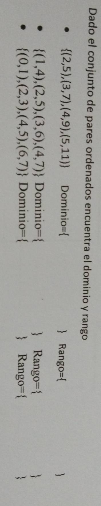 Dado el conjunto de pares ordenados encuentra el dominio y rango
 (2,5),(3,7),(4,9),(5,11) Dominio=  Rango= 

 (1,4),(2,5),(3,6),(4,7) Dominio =  Rango= 
 (0,1),(2,3),(4,5),(6,7) Dominio =  Rango=