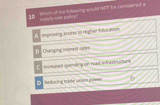 Which of the following would NOT be considered a
supply-side policy?
A Improving access to Higher Education
B Changing interest rates
C Increased spending on road infrastructure
D Reducing trade union power