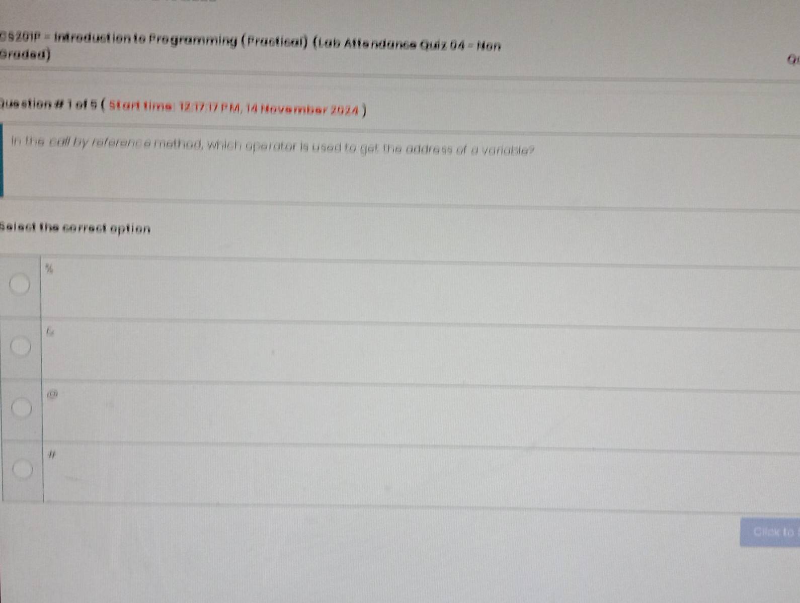 392 910 = intredustionte Programming (Frastical) (Lab Attendanse Quiz 64=11on 
Graded)
Question # 1 of 5  Start time: 12:17:17 P M, 14 November 2024 )
in the call by reference methed, which operator is used to get the address of a variable?
Select the correct option
%
@
"
Click to