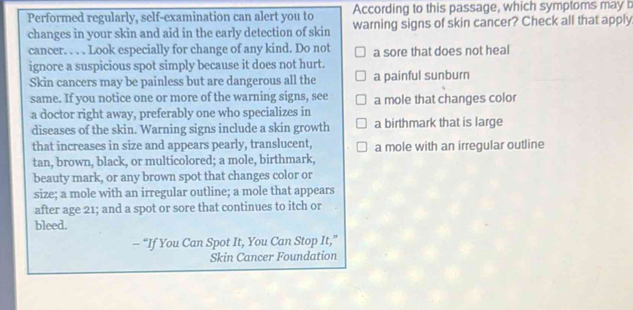 According to this passage, which symptoms may b
Performed regularly, self-examination can alert you to warning signs of skin cancer? Check all that apply
changes in your skin and aid in the early detection of skin
cancer. . . . Look especially for change of any kind. Do not a sore that does not heal
ignore a suspicious spot simply because it does not hurt.
Skin cancers may be painless but are dangerous all the a painful sunburn
same. If you notice one or more of the warning signs, see a mole that changes color
a doctor right away, preferably one who specializes in
diseases of the skin. Warning signs include a skin growth a birthmark that is large
that increases in size and appears pearly, translucent, a mole with an irregular outline
tan, brown, black, or multicolored; a mole, birthmark,
beauty mark, or any brown spot that changes color or
size; a mole with an irregular outline; a mole that appears
after age 21; and a spot or sore that continues to itch or
bleed.
- “If You Can Spot It, You Can Stop It,”
Skin Cancer Foundation