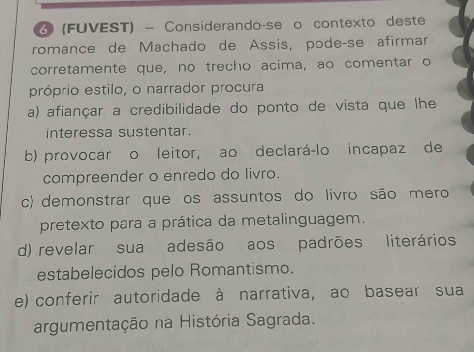 ♂ (FUVEST) - Considerando-se o contexto deste
romance de Machado de Assis, pode-se afirmar
corretamente que, no trecho acima, ao comentar o
próprio estilo, o narrador procura
a) afiançar a credibilidade do ponto de vista que lhe
interessa sustentar.
b) provocar o leitor, ao declará-lo incapaz de
compreender o enredo do livro.
c) demonstrar que os assuntos do livro são mero
pretexto para a prática da metalinguagem.
d) revelar sua adesão aos padrões literários
estabelecidos pelo Romantismo.
e) conferir autoridade à narrativa, ao basear sua
argumentação na História Sagrada.