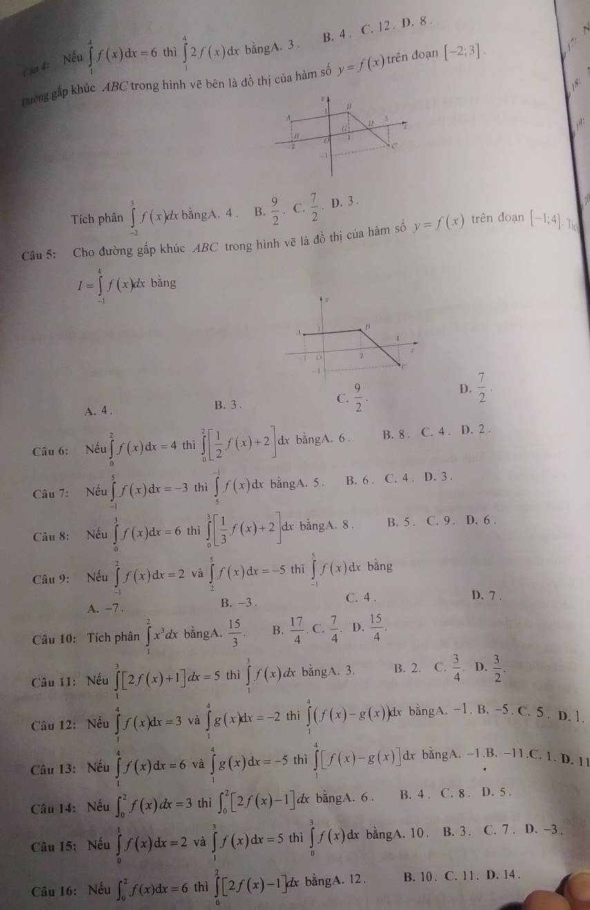 B. 4 . C. 12 . D. 8 .
Cậu 4: Nếu ∈tlimits _1^(4f(x)dx=6 thì ∈tlimits _1^42f(x) dx bằngA. 3 .
Đường gấp khúc ABC trong hình vẽ bên là đồ thị của hàm số y=f(x) trên đoạn [-2;3].
B
A
3
a τ
“
0
1
C
- 1
Tích phân ∈tlimits _(-2)^1f(x)dx bằngA. 4 . B. frac 9)2. C.  7/2 .D.3.
Câu 5: Cho đường gấp khúc ABC trong hình vẽ là đồ thị của hàm số y=f(x) trên đoạn [-1;4]. The
I=∈tlimits _(-1)^4f(x)dxbsin g
A. 4 . B. 3 . C.  9/2 .
D.  7/2 .
Câu 6: Nếu ∈tlimits _0^(2f(x)dx=4 thì ∈tlimits _0^2[frac 1)2f(x)+2]. dx bằngA. 6. B. 8 . C. 4 . D. 2 .
Câu 7: Nếu ∈tlimits _(-1)^5f(x)dx=-3 thì ∈tlimits _5^((-1)f(x)dx. bằngA.5. B. 6 . C. 4 . D. 3 .
Câu 8: Nếu ∈tlimits _0^3f(x)dx=6 thì ∈tlimits _0^3[frac 1)3f(x)+2] dx bằngA. 8 . B. 5 . C. 9 . D. 6 .
Câu 9: Nếu ∈tlimits _1^(2f(x)dx=2 và ∈tlimits _2^5f(x)dx=-5 thì ∈tlimits _(-1)^5f(x) dx bằng
C. 4 . D. 7 .
A. −7 . B. -3 .
Câu 10: Tích phân ∈tlimits _1^2x^3)dx bằngA.  15/3  B.  17/4  C.  7/4  D.  15/4 .
Câu 11: Nếu ∈tlimits _1^(3[2f(x)+1]dx=5 thì ∈tlimits _j^3f(x) dx bằngA. 3. B. 2. C. frac 3)4 D.  3/2 .
Câu 12: Nếu ∈tlimits _1^(4g(x)dx=-2 thì ∈tlimits _1^4(f(x)-g(x)) dx bằngA. -1. B. -5 . C. 5. D. 1.
và
Câu 13: Nếu ∈tlimits _-1)f(f(x)dx=3 và ∈tlimits _x^(4g(x)dx=-5 thì ∈tlimits ^4)[f(x)-g(x)] dx bằngA. -1.B. -11.C. 1. D. 11
Câu 14: Nếu ∈t _0^2f(x)dx=3 thì ∈t _0^2[2f(x)-1] dx bằngA. 6. B. 4 . C. 8 . D. 5 .
Câu 15: Nếu ∈tlimits _0^1f(x)dx=2 và ∈tlimits _1^3f(x)dx=5 thì ∈tlimits _0^3f(x)dx bằngA. 10. B. 3. C. 7 . D. -3 .
Câu 16: Nếu ∈t _0^2f(x)dx=6 thì ∈tlimits _0^2[2f(x)-1]dx bằngA. 12. B. 10 . C. 11 . D. 14 .