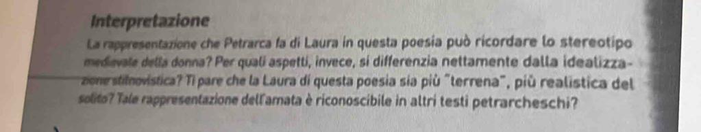 Interpretazione 
La rappresentazione che Petrarca fa di Laura in questa poesia può ricordare lo stereotipo 
medievale della donna? Per quali aspetti, invece, si differenzia nettamente dalla idealizza- 
zone stilnovistica? Tì pare che la Laura di questa poesia sía più "terrena", più realística del 
solito? Tale rappresentazione dell'amata è riconoscibile in altri testi petrarcheschi?