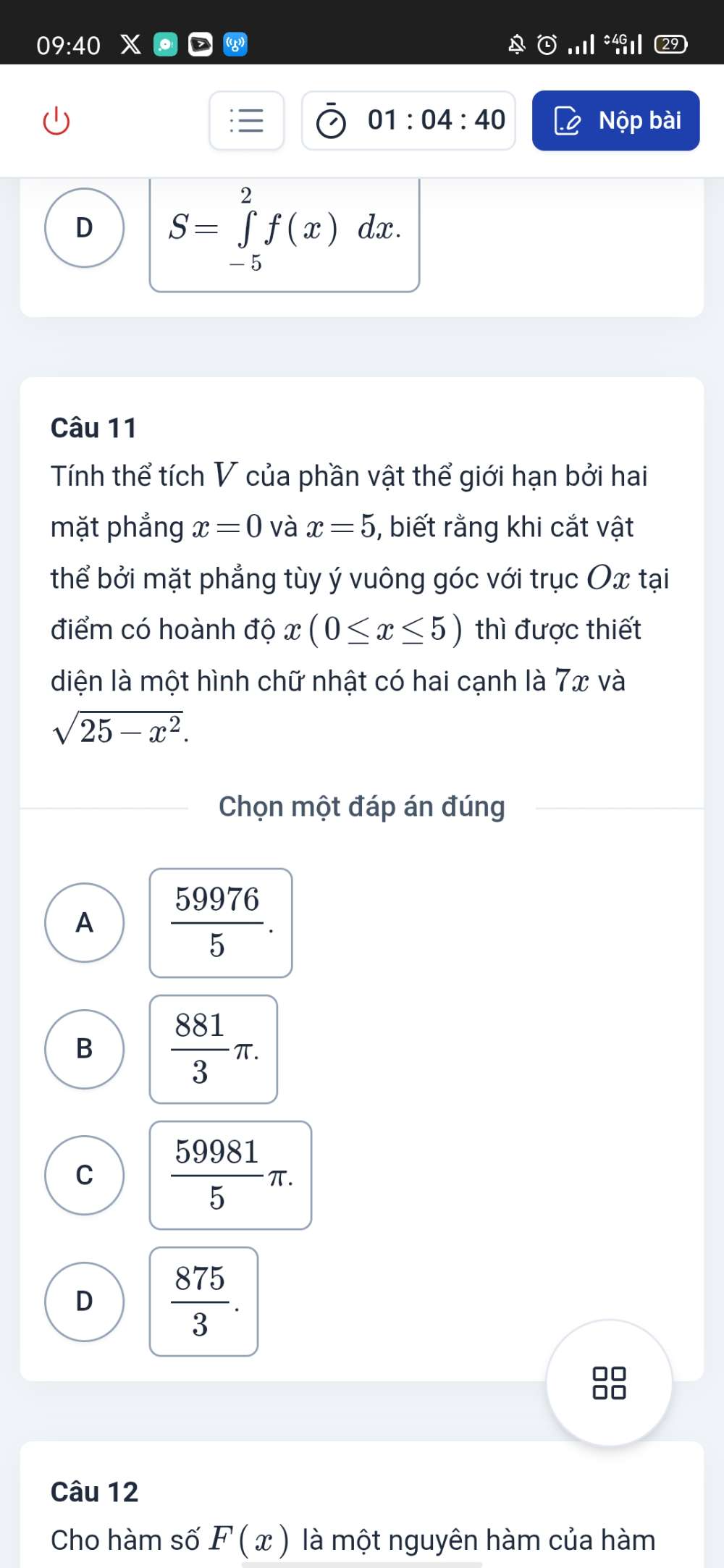 09:40 
01:04:40 Nộp bài
D S=∈tlimits _(-5)^2f(x)dx. 
Câu 11
Tính thể tích V của phần vật thể giới hạn bởi hai
mặt phẳng x=0 và x=5 , biết rằng khi cắt vật
thể bởi mặt phẳng tùy ý vuông góc với trục Ox tại
điểm có hoành độ x(0≤ x≤ 5) thì được thiết
diện là một hình chữ nhật có hai cạnh là 7x và
sqrt(25-x^2). 
Chọn một đáp án đúng
A  59976/5 .
B  881/3 π.
C  59981/5 π.
D  875/3 .
□□
nn
Câu 12
Cho hàm số F(x) là một nguyên hàm của hàm