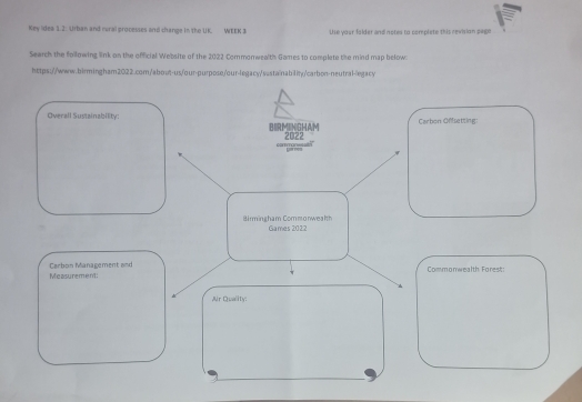 Key idea 1.2: Urban and rural processes and change in the UK. WEEK 3 Uhe your folder and notes to complste this revision peem 
Search the following link on the official Website of the 2022 Commonwealth Games to complete the mind map below 
https://www.birmingham2022.com/about-us/our-purpose/our-legacy/sestainability/carbon-neutral-egacy 
Overall Sustainability: BIRMINGHAM 
Carbon Offsetting: 
corman== 2022 
Birmingham Commonwealth Games 2022 
Measurement: Carbon Management and 
Commonwealth. Forest: 
Air Quality: