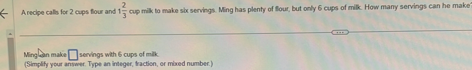 A recipe calls for 2 cups flour and 1 2/3  cup milk to make six servings. Ming has plenty of flour, but only 6 cups of milk. How many servings can he make 
Ming can make □ servings with 6 cups of milk. 
(Simplify your answer. Type an integer, fraction, or mixed number.)