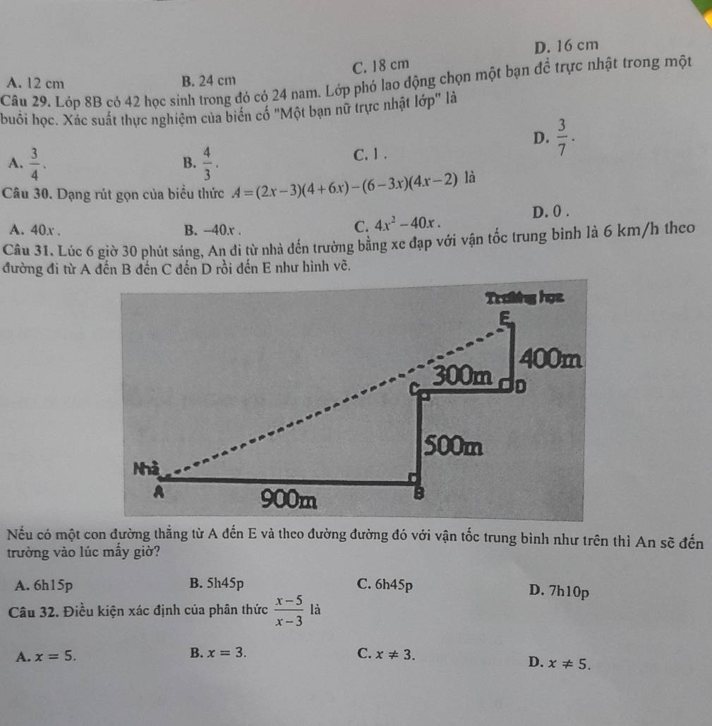 D. 16 cm
C. 18 cm
A. 12 cm B. 24 cm
Câu 29. Lớp 8B có 42 học sinh trong đó có 24 nam. Lớp phó lao động chọn một bạn đề trực nhật trong một
buổi học. Xác suất thực nghiệm của biến cố "Một bạn nữ trực nhật lớp" là
D.  3/7 .
A.  3/4 .  4/3 . C. 1.
B.
Câu 30. Dạng rút gọn của biểu thức A=(2x-3)(4+6x)-(6-3x)(4x-2) là
A. 40x. B. -40.r .
C. 4x^2-40x. D. 0.
Câu 31. Lúc 6 giờ 30 phút sáng, An đi từ nhà đến trường bằng xe đạp với vận tốc trung binh là 6 km/h theo
đường đi từ A đến B đến C đến D rồi đến E như hình vẽ.
Nếu có một con đường thẳng từ A đến E và theo đường đường đó với vận tốc trung bình như trên thì An sẽ đến
trường vào lúc mấy giờ?
A. 6h15p B. 5h45p C. 6h45p D. 7h10p
Câu 32. Điều kiện xác định của phân thức  (x-5)/x-3  là
A. x=5. B. x=3. C. x!= 3.
D. x!= 5.