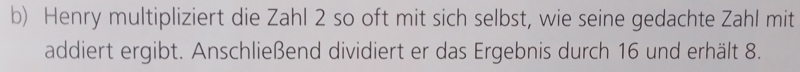 Henry multipliziert die Zahl 2 so oft mit sich selbst, wie seine gedachte Zahl mit 
addiert ergibt. Anschließend dividiert er das Ergebnis durch 16 und erhält 8.